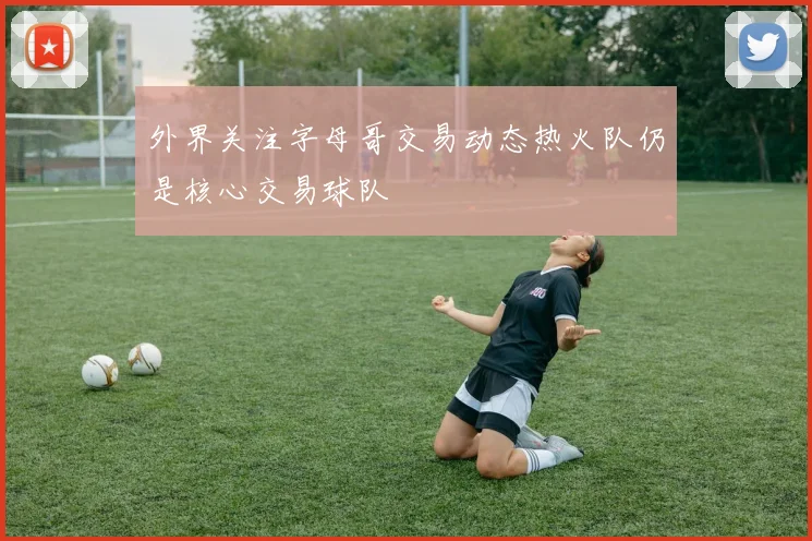 外界关注字母哥交易动态热火队仍是核心交易球队