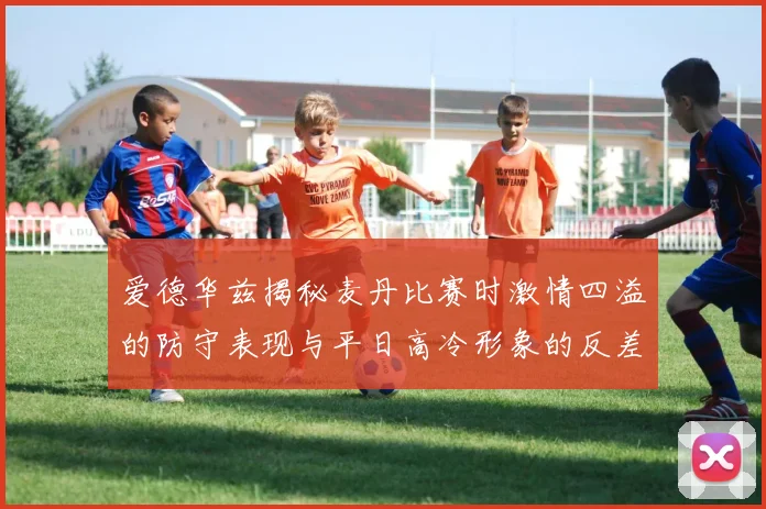 爱德华兹揭秘麦丹比赛时激情四溢的防守表现与平日高冷形象的反差