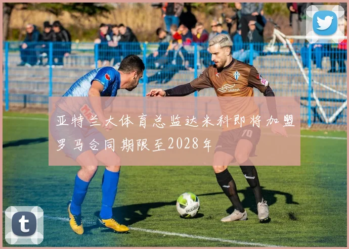 亚特兰大体育总监达米科即将加盟罗马合同期限至2028年