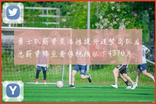 勇士队薪资灵活性提升追梦离队后总薪资降至奢侈税线以下4370万