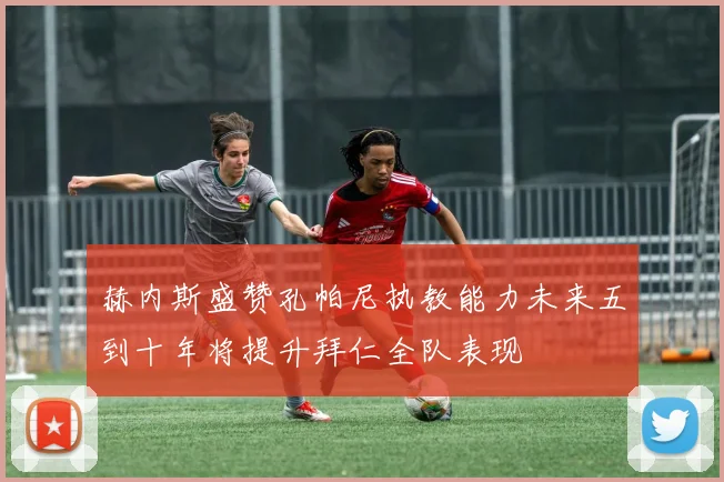 赫内斯盛赞孔帕尼执教能力未来五到十年将提升拜仁全队表现