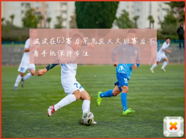 波波在G3赛后罕见发火文班赛后不看手机保持专注
