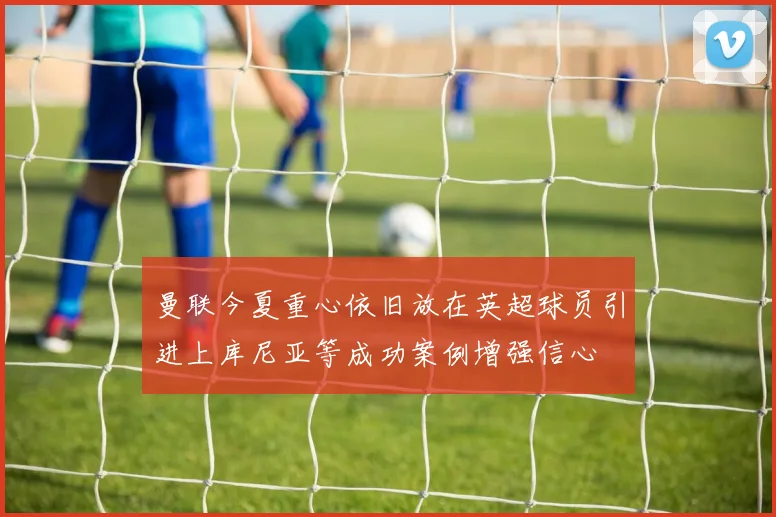 曼联今夏重心依旧放在英超球员引进上库尼亚等成功案例增强信心