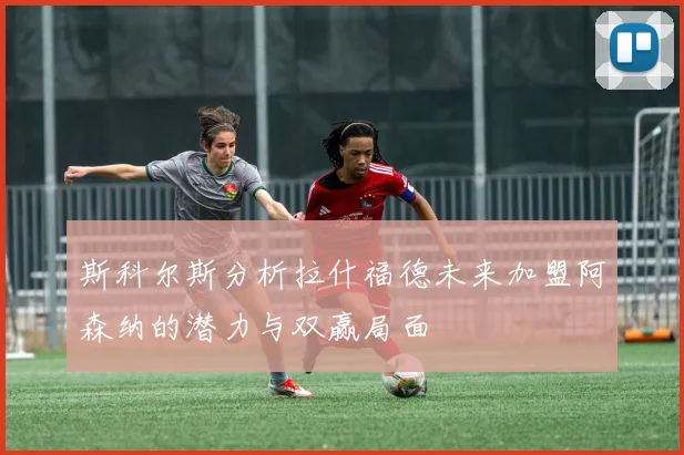 斯科尔斯分析拉什福德未来加盟阿森纳的潜力与双赢局面