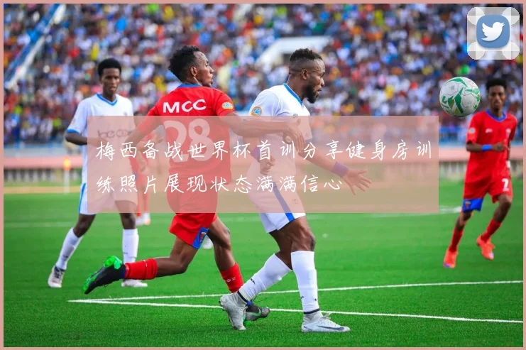 梅西备战世界杯首训分享健身房训练照片展现状态满满信心