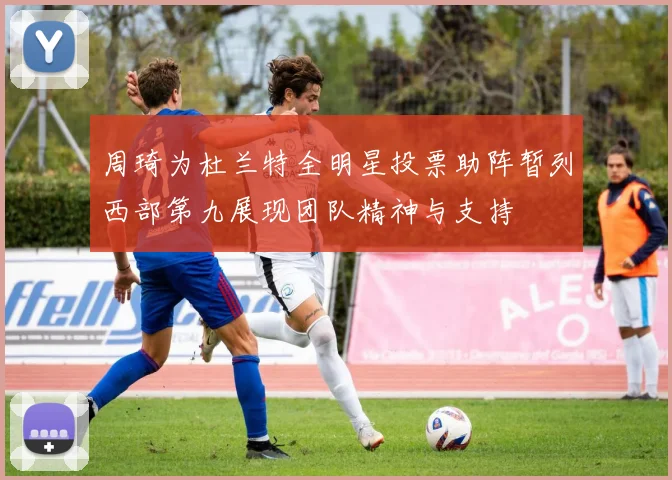周琦为杜兰特全明星投票助阵暂列西部第九展现团队精神与支持