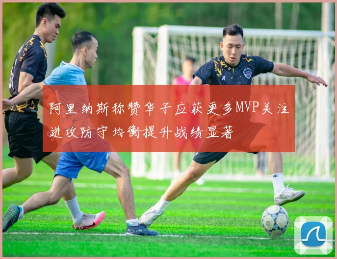 阿里纳斯称赞华子应获更多MVP关注进攻防守均衡提升战绩显著