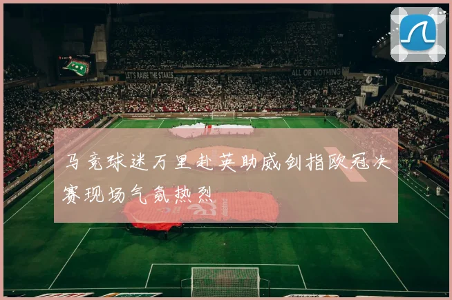 马竞球迷万里赴英助威剑指欧冠决赛现场气氛热烈