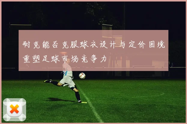 耐克能否克服球衣设计与定价困境重塑足球市场竞争力