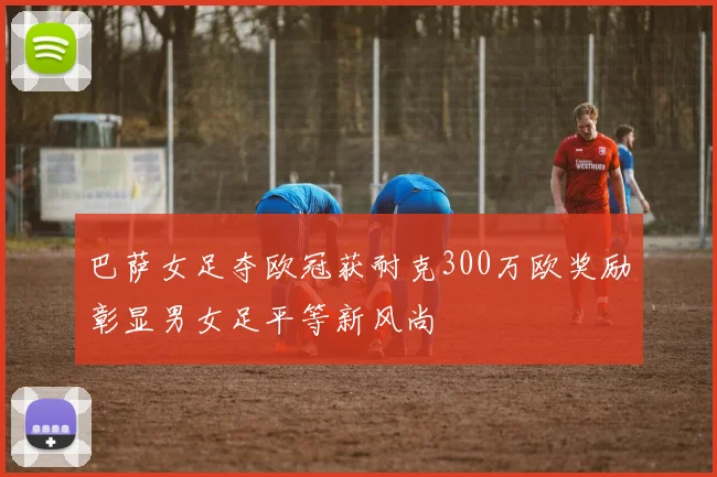 巴萨女足夺欧冠获耐克300万欧奖励彰显男女足平等新风尚
