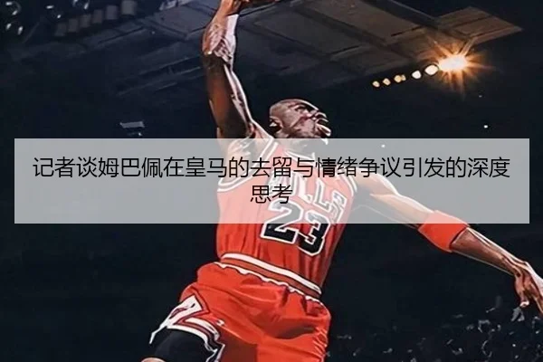 记者谈姆巴佩在皇马的去留与情绪争议引发的深度思考